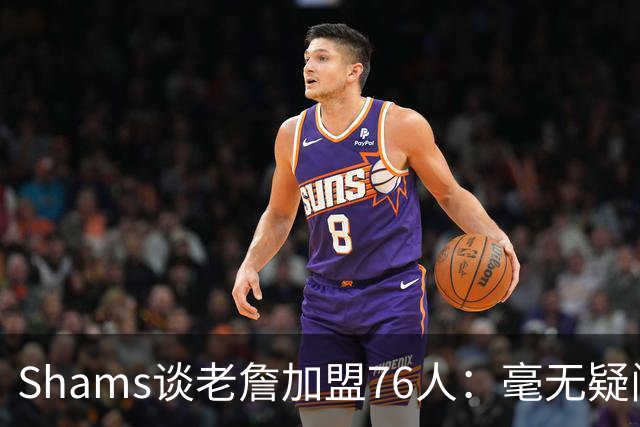 Shams谈老詹加盟76人：毫无疑问 这将彻底改变联盟的格局